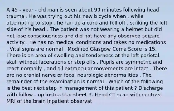 A 45 - year - old man is seen about 90 minutes following head trauma . He was trying out his new bicycle when , while attempting to stop . he ran up a curb and fell off , striking the left side of his head . The patient was not wearing a helmet but did not lose consciousness and did not have any observed seizure activity . He has no medical conditions and takes no medications . Vital signs are normal . Modified Glasgow Coma Score is 15. There is an area of swelling and tenderness at the left parietal skull without lacerations or step offs . Pupils are symmetric and react normally , and all extraocular movements are intact . There are no cranial nerve or focal neurologic abnormalities . The remainder of the examination is normal . Which of the following is the best next step in management of this patient ? Discharge with follow - up instruction sheet B. Head CT scan with contrast MRI of the brain Inpatient observat