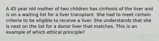 A 45 year old mother of two children has cirrhosis of the liver and is on a waiting list for a liver transplant. She had to meet certain criteria to be eligible to receive a liver. She understands that she is next on the list for a donor liver that matches. This is an example of which ethical principle?