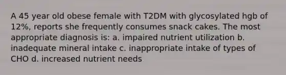 A 45 year old obese female with T2DM with glycosylated hgb of 12%, reports she frequently consumes snack cakes. The most appropriate diagnosis is: a. impaired nutrient utilization b. inadequate mineral intake c. inappropriate intake of types of CHO d. increased nutrient needs