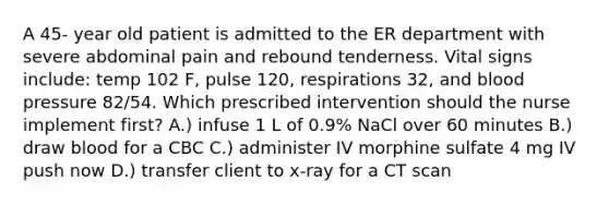 A 45- year old patient is admitted to the ER department with severe abdominal pain and rebound tenderness. Vital signs include: temp 102 F, pulse 120, respirations 32, and blood pressure 82/54. Which prescribed intervention should the nurse implement first? A.) infuse 1 L of 0.9% NaCl over 60 minutes B.) draw blood for a CBC C.) administer IV morphine sulfate 4 mg IV push now D.) transfer client to x-ray for a CT scan