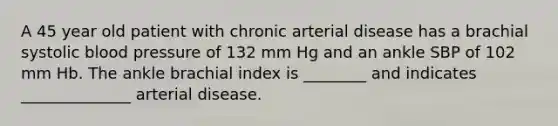 A 45 year old patient with chronic arterial disease has a brachial systolic blood pressure of 132 mm Hg and an ankle SBP of 102 mm Hb. The ankle brachial index is ________ and indicates ______________ arterial disease.