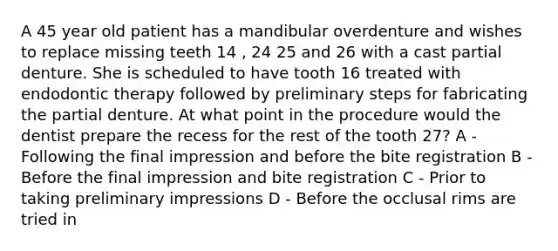 A 45 year old patient has a mandibular overdenture and wishes to replace missing teeth 14 , 24 25 and 26 with a cast partial denture. She is scheduled to have tooth 16 treated with endodontic therapy followed by preliminary steps for fabricating the partial denture. At what point in the procedure would the dentist prepare the recess for the rest of the tooth 27? A - Following the final impression and before the bite registration B - Before the final impression and bite registration C - Prior to taking preliminary impressions D - Before the occlusal rims are tried in