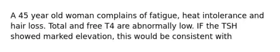 A 45 year old woman complains of fatigue, heat intolerance and hair loss. Total and free T4 are abnormally low. IF the TSH showed marked elevation, this would be consistent with