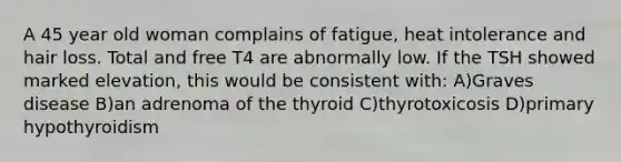 A 45 year old woman complains of fatigue, heat intolerance and hair loss. Total and free T4 are abnormally low. If the TSH showed marked elevation, this would be consistent with: A)Graves disease B)an adrenoma of the thyroid C)thyrotoxicosis D)primary hypothyroidism