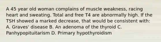 A 45 year old woman complains of muscle weakness, racing heart and sweating. Total and free T4 are abnormally high. If the TSH showed a marked decrease, that would be consistent with: A. Graves' disease B. An adenoma of the thyroid C. Panhypopituitarism D. Primary hypothyroidism