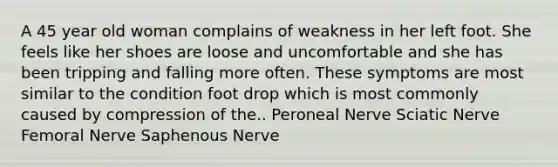 A 45 year old woman complains of weakness in her left foot. She feels like her shoes are loose and uncomfortable and she has been tripping and falling more often. These symptoms are most similar to the condition foot drop which is most commonly caused by compression of the.. Peroneal Nerve Sciatic Nerve Femoral Nerve Saphenous Nerve