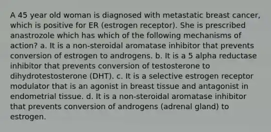 A 45 year old woman is diagnosed with metastatic breast cancer, which is positive for ER (estrogen receptor). She is prescribed anastrozole which has which of the following mechanisms of action? a. It is a non-steroidal aromatase inhibitor that prevents conversion of estrogen to androgens. b. It is a 5 alpha reductase inhibitor that prevents conversion of testosterone to dihydrotestosterone (DHT). c. It is a selective estrogen receptor modulator that is an agonist in breast tissue and antagonist in endometrial tissue. d. It is a non-steroidal aromatase inhibitor that prevents conversion of androgens (adrenal gland) to estrogen.