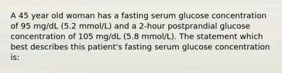 A 45 year old woman has a fasting serum glucose concentration of 95 mg/dL (5.2 mmol/L) and a 2-hour postprandial glucose concentration of 105 mg/dL (5.8 mmol/L). The statement which best describes this patient's fasting serum glucose concentration is: