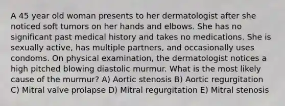 A 45 year old woman presents to her dermatologist after she noticed soft tumors on her hands and elbows. She has no significant past medical history and takes no medications. She is sexually active, has multiple partners, and occasionally uses condoms. On physical examination, the dermatologist notices a high pitched blowing diastolic murmur. What is the most likely cause of the murmur? A) Aortic stenosis B) Aortic regurgitation C) Mitral valve prolapse D) Mitral regurgitation E) Mitral stenosis