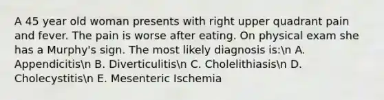 A 45 year old woman presents with right upper quadrant pain and fever. The pain is worse after eating. On physical exam she has a Murphy's sign. The most likely diagnosis is:n A. Appendicitisn B. Diverticulitisn C. Cholelithiasisn D. Cholecystitisn E. Mesenteric Ischemia