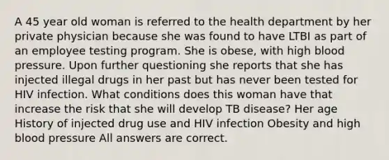 A 45 year old woman is referred to the health department by her private physician because she was found to have LTBI as part of an employee testing program. She is obese, with high blood pressure. Upon further questioning she reports that she has injected illegal drugs in her past but has never been tested for HIV infection. What conditions does this woman have that increase the risk that she will develop TB disease? Her age History of injected drug use and HIV infection Obesity and high blood pressure All answers are correct.