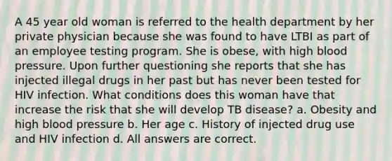 A 45 year old woman is referred to the health department by her private physician because she was found to have LTBI as part of an employee testing program. She is obese, with high blood pressure. Upon further questioning she reports that she has injected illegal drugs in her past but has never been tested for HIV infection. What conditions does this woman have that increase the risk that she will develop TB disease? a. Obesity and high blood pressure b. Her age c. History of injected drug use and HIV infection d. All answers are correct.