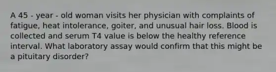 A 45 - year - old woman visits her physician with complaints of fatigue, heat intolerance, goiter, and unusual hair loss. Blood is collected and serum T4 value is below the healthy reference interval. What laboratory assay would confirm that this might be a pituitary disorder?