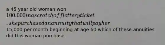 a 45 year old woman won 100.000 in a scratch off lottery ticket. she purchased an annuity that will pay her15,000 per month beginning at age 60 which of these annuities did this woman purchase.