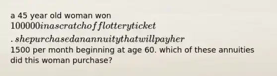 a 45 year old woman won 100000 in a scratch off lottery ticket. she purchased an annuity that will pay her1500 per month beginning at age 60. which of these annuities did this woman purchase?