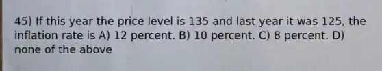 45) If this year the price level is 135 and last year it was 125, the inflation rate is A) 12 percent. B) 10 percent. C) 8 percent. D) none of the above