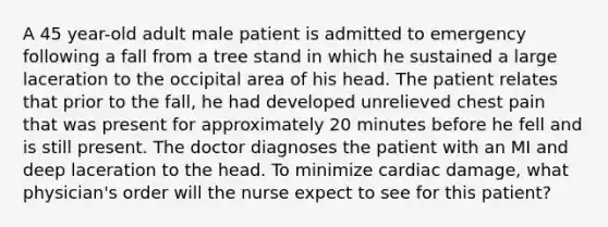 A 45 year-old adult male patient is admitted to emergency following a fall from a tree stand in which he sustained a large laceration to the occipital area of his head. The patient relates that prior to the fall, he had developed unrelieved chest pain that was present for approximately 20 minutes before he fell and is still present. The doctor diagnoses the patient with an MI and deep laceration to the head. To minimize cardiac damage, what physician's order will the nurse expect to see for this patient?