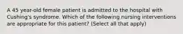 A 45 year-old female patient is admitted to the hospital with Cushing's syndrome. Which of the following nursing interventions are appropriate for this patient? (Select all that apply)