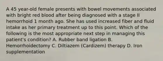 A 45 year-old female presents with bowel movements associated with bright red blood after being diagnosed with a stage II hemorrhoid 1 month ago. She has used increased fiber and fluid intake as her primary treatment up to this point. Which of the following is the most appropriate next step in managing this patient's condition? A. Rubber band ligation B. Hemorrhoidectomy C. Diltiazem (Cardizem) therapy D. Iron supplementation