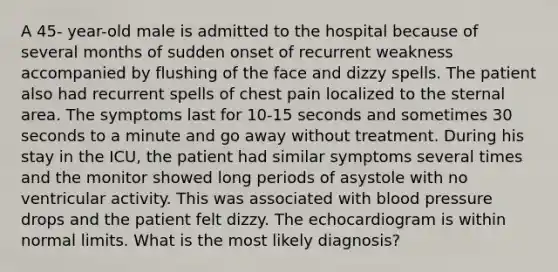 A 45- year-old male is admitted to the hospital because of several months of sudden onset of recurrent weakness accompanied by flushing of the face and dizzy spells. The patient also had recurrent spells of chest pain localized to the sternal area. The symptoms last for 10-15 seconds and sometimes 30 seconds to a minute and go away without treatment. During his stay in the ICU, the patient had similar symptoms several times and the monitor showed long periods of asystole with no ventricular activity. This was associated with blood pressure drops and the patient felt dizzy. The echocardiogram is within normal limits. What is the most likely diagnosis?