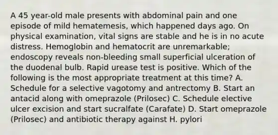 A 45 year-old male presents with abdominal pain and one episode of mild hematemesis, which happened days ago. On physical examination, vital signs are stable and he is in no acute distress. Hemoglobin and hematocrit are unremarkable; endoscopy reveals non-bleeding small superficial ulceration of the duodenal bulb. Rapid urease test is positive. Which of the following is the most appropriate treatment at this time? A. Schedule for a selective vagotomy and antrectomy B. Start an antacid along with omeprazole (Prilosec) C. Schedule elective ulcer excision and start sucralfate (Carafate) D. Start omeprazole (Prilosec) and antibiotic therapy against H. pylori