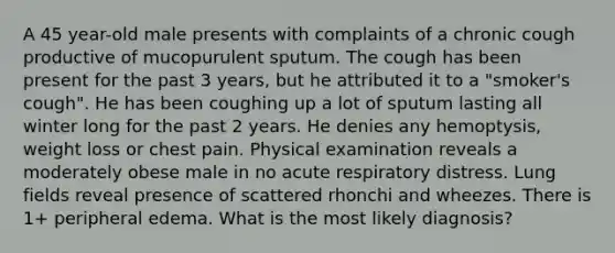 A 45 year-old male presents with complaints of a chronic cough productive of mucopurulent sputum. The cough has been present for the past 3 years, but he attributed it to a "smoker's cough". He has been coughing up a lot of sputum lasting all winter long for the past 2 years. He denies any hemoptysis, weight loss or chest pain. Physical examination reveals a moderately obese male in no acute respiratory distress. Lung fields reveal presence of scattered rhonchi and wheezes. There is 1+ peripheral edema. What is the most likely diagnosis?