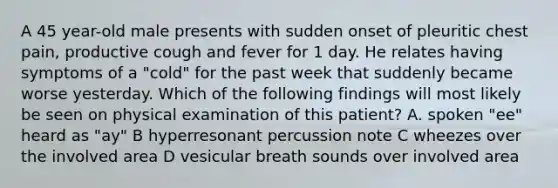 A 45 year-old male presents with sudden onset of pleuritic chest pain, productive cough and fever for 1 day. He relates having symptoms of a "cold" for the past week that suddenly became worse yesterday. Which of the following findings will most likely be seen on physical examination of this patient? A. spoken "ee" heard as "ay" B hyperresonant percussion note C wheezes over the involved area D vesicular breath sounds over involved area