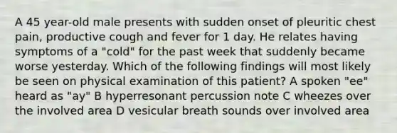 A 45 year-old male presents with sudden onset of pleuritic chest pain, productive cough and fever for 1 day. He relates having symptoms of a "cold" for the past week that suddenly became worse yesterday. Which of the following findings will most likely be seen on physical examination of this patient? A spoken "ee" heard as "ay" B hyperresonant percussion note C wheezes over the involved area D vesicular breath sounds over involved area