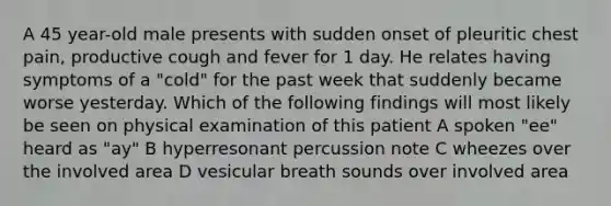 A 45 year-old male presents with sudden onset of pleuritic chest pain, productive cough and fever for 1 day. He relates having symptoms of a "cold" for the past week that suddenly became worse yesterday. Which of the following findings will most likely be seen on physical examination of this patient A spoken "ee" heard as "ay" B hyperresonant percussion note C wheezes over the involved area D vesicular breath sounds over involved area