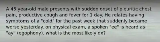 A 45 year-old male presents with sudden onset of pleuritic chest pain, productive cough and fever for 1 day. He relates having symptoms of a "cold" for the past week that suddenly became worse yesterday. on physical exam, a spoken "ee" is heard as "ay" (egophony). what is the most likely dx?