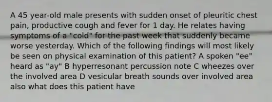 A 45 year-old male presents with sudden onset of pleuritic chest pain, productive cough and fever for 1 day. He relates having symptoms of a "cold" for the past week that suddenly became worse yesterday. Which of the following findings will most likely be seen on physical examination of this patient? A spoken "ee" heard as "ay" B hyperresonant percussion note C wheezes over the involved area D vesicular breath sounds over involved area also what does this patient have