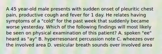 A 45 year-old male presents with sudden onset of pleuritic chest pain, productive cough and fever for 1 day. He relates having symptoms of a "cold" for the past week that suddenly became worse yesterday. Which of the following findings will most likely be seen on physical examination of this patient? A. spoken "ee" heard as "ay" B. hyperresonant percussion note C. wheezes over the involved area D. vesicular breath sounds over involved area