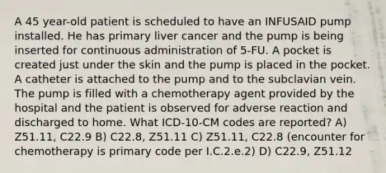 A 45 year-old patient is scheduled to have an INFUSAID pump installed. He has primary liver cancer and the pump is being inserted for continuous administration of 5-FU. A pocket is created just under the skin and the pump is placed in the pocket. A catheter is attached to the pump and to the subclavian vein. The pump is filled with a chemotherapy agent provided by the hospital and the patient is observed for adverse reaction and discharged to home. What ICD-10-CM codes are reported? A) Z51.11, C22.9 B) C22.8, Z51.11 C) Z51.11, C22.8 (encounter for chemotherapy is primary code per I.C.2.e.2) D) C22.9, Z51.12