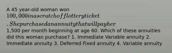 A 45 year-old woman won 100,000 in a scratch off lottery ticket. She purchased an annuity that will pay her1,500 per month beginning at age 60. Which of these annuities did this woman purchase? 1. Immediate Variable annuity 2. Immediate annuity 3. Deferred Fixed annuity 4. Variable annuity