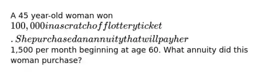 A 45 year-old woman won 100,000 in a scratch off lottery ticket. She purchased an annuity that will pay her1,500 per month beginning at age 60. What annuity did this woman purchase?