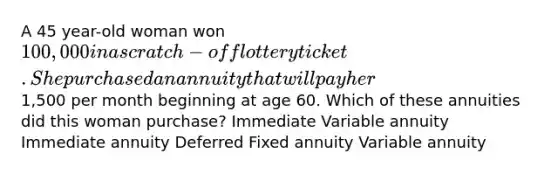 A 45 year-old woman won 100,000 in a scratch-off lottery ticket. She purchased an annuity that will pay her1,500 per month beginning at age 60. Which of these annuities did this woman purchase? Immediate Variable annuity Immediate annuity Deferred Fixed annuity Variable annuity