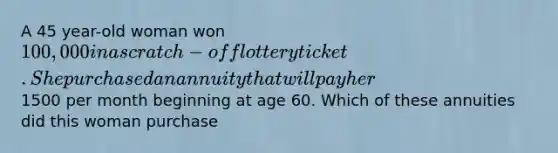 A 45 year-old woman won 100,000 in a scratch-off lottery ticket. She purchased an annuity that will pay her1500 per month beginning at age 60. Which of these annuities did this woman purchase