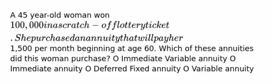 A 45 year-old woman won 100,000 in a scratch-off lottery ticket. She purchased an annuity that will pay her1,500 per month beginning at age 60. Which of these annuities did this woman purchase? O Immediate Variable annuity O Immediate annuity O Deferred Fixed annuity O Variable annuity