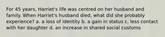 For 45 years, Harriet's life was centred on her husband and family. When Harriet's husband died, what did she probably experience? a. a loss of identity b. a gain in status c. less contact with her daughter d. an increase in shared social customs