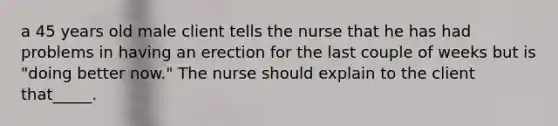 a 45 years old male client tells the nurse that he has had problems in having an erection for the last couple of weeks but is "doing better now." The nurse should explain to the client that_____.