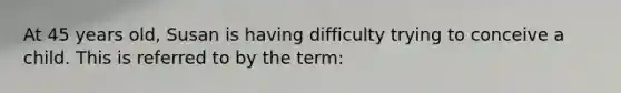 At 45 years old, Susan is having difficulty trying to conceive a child. This is referred to by the term: