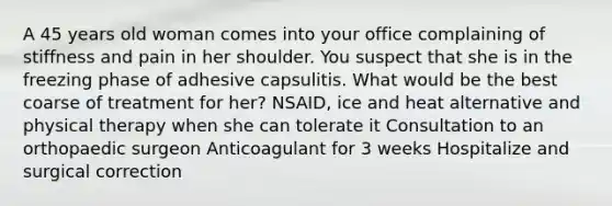 A 45 years old woman comes into your office complaining of stiffness and pain in her shoulder. You suspect that she is in the freezing phase of adhesive capsulitis. What would be the best coarse of treatment for her? NSAID, ice and heat alternative and physical therapy when she can tolerate it Consultation to an orthopaedic surgeon Anticoagulant for 3 weeks Hospitalize and surgical correction