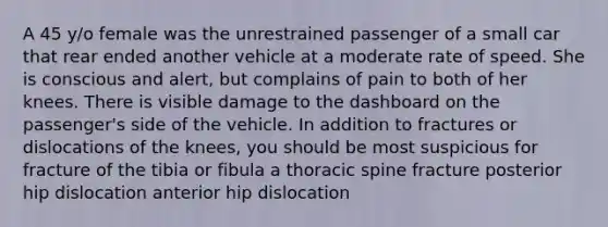 A 45 y/o female was the unrestrained passenger of a small car that rear ended another vehicle at a moderate rate of speed. She is conscious and alert, but complains of pain to both of her knees. There is visible damage to the dashboard on the passenger's side of the vehicle. In addition to fractures or dislocations of the knees, you should be most suspicious for fracture of the tibia or fibula a thoracic spine fracture posterior hip dislocation anterior hip dislocation