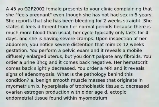 A 45 yo G2P2002 female presents to your clinic complaining that she "feels pregnant" even though she has not had sex in 5 years. She reports that she has been bleeding for 2 weeks straight. She states it feels different from her normal periods because there is much more blood than usual, her cycle typically only lasts for 4 days, and she is having severe cramps. Upon inspection of her abdomen, you notice severe distention that mimics 12 weeks gestation. You perform a pelvic exam and it reveals a mobile diffusely enlarged uterus, but you don't palpate any fibroids. You order a urine Bhcg and it comes back negative. Her hematocrit comes back slightly decreased. You order a MRI and it reveals signs of adenomyosis. What is the pathology behind this condition? a. benign smooth muscle masses that originate in myometrium b. hyperplasia of trophoblastic tissue c. decreased ovarian estrogen production with older age d. ectopic endometrial tissue found within myometrium