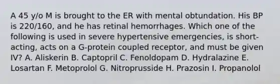 A 45 y/o M is brought to the ER with mental obtundation. His BP is 220/160, and he has retinal hemorrhages. Which one of the following is used in severe hypertensive emergencies, is short-acting, acts on a G-protein coupled receptor, and must be given IV? A. Aliskerin B. Captopril C. Fenoldopam D. Hydralazine E. Losartan F. Metoprolol G. Nitroprusside H. Prazosin I. Propanolol