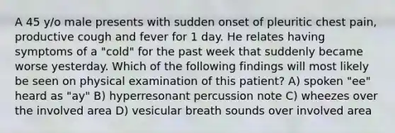 A 45 y/o male presents with sudden onset of pleuritic chest pain, productive cough and fever for 1 day. He relates having symptoms of a "cold" for the past week that suddenly became worse yesterday. Which of the following findings will most likely be seen on physical examination of this patient? A) spoken "ee" heard as "ay" B) hyperresonant percussion note C) wheezes over the involved area D) vesicular breath sounds over involved area