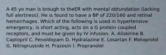 A 45 yo man is brough to theER with mental obtundation (lacking full alertness). He is found to have a BP of 220/160 and retinal hemorrhages. Which of the following is used in hypertensive emergency, is short acting, acts on a G protein coupled receptors, and must be given by IV infusion. A. Aliskirine B. Captopril C. Fenoldopam D. Hydralazine E. Losartan F. Metoprolol G. Nitroprusside H. Prazosin I. Propranolol