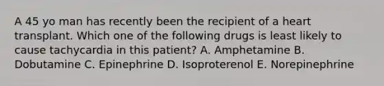 A 45 yo man has recently been the recipient of a heart transplant. Which one of the following drugs is least likely to cause tachycardia in this patient? A. Amphetamine B. Dobutamine C. Epinephrine D. Isoproterenol E. Norepinephrine