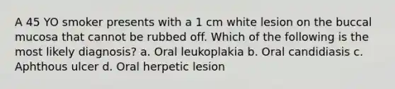 A 45 YO smoker presents with a 1 cm white lesion on the buccal mucosa that cannot be rubbed off. Which of the following is the most likely diagnosis? a. Oral leukoplakia b. Oral candidiasis c. Aphthous ulcer d. Oral herpetic lesion