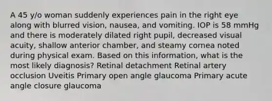 A 45 y/o woman suddenly experiences pain in the right eye along with blurred vision, nausea, and vomiting. IOP is 58 mmHg and there is moderately dilated right pupil, decreased visual acuity, shallow anterior chamber, and steamy cornea noted during physical exam. Based on this information, what is the most likely diagnosis? Retinal detachment Retinal artery occlusion Uveitis Primary open angle glaucoma Primary acute angle closure glaucoma